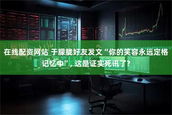 在线配资网站 于朦胧好友发文“你的笑容永远定格记忆中”, 这是证实死讯了?