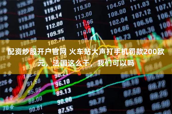 配资炒股开户官网 火车站大声打手机罚款200欧元，法国这么干，我们可以吗