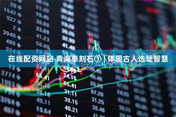 在线配资网站 青海秦刻石③ | 体现古人选址智慧