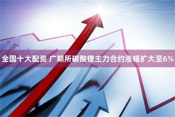 全国十大配资 广期所碳酸锂主力合约涨幅扩大至6%