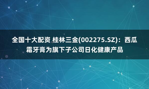 全国十大配资 桂林三金(002275.SZ)：西瓜霜牙膏为旗下子公司日化健康产品