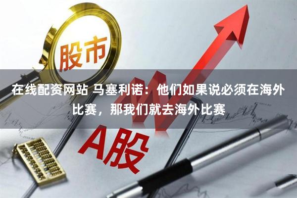 在线配资网站 马塞利诺：他们如果说必须在海外比赛，那我们就去海外比赛