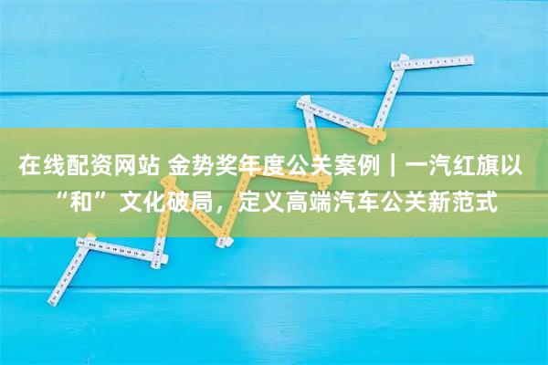 在线配资网站 金势奖年度公关案例｜一汽红旗以 “和” 文化破局，定义高端汽车公关新范式