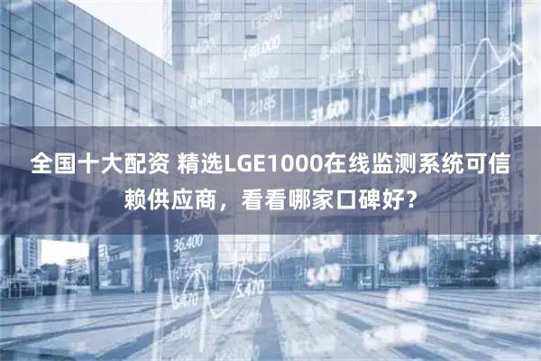 全国十大配资 精选LGE1000在线监测系统可信赖供应商，看看哪家口碑好？