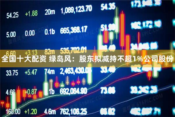 全国十大配资 绿岛风：股东拟减持不超1%公司股份