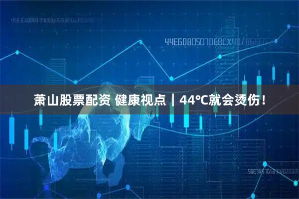 萧山股票配资 健康视点｜44℃就会烫伤！