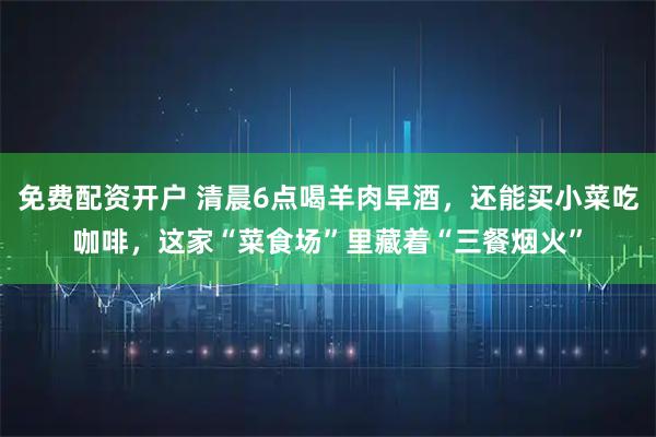 免费配资开户 清晨6点喝羊肉早酒，还能买小菜吃咖啡，这家“菜食场”里藏着“三餐烟火”