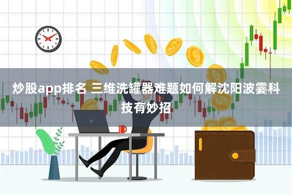 炒股app排名 三维洗罐器难题如何解沈阳波霎科技有妙招