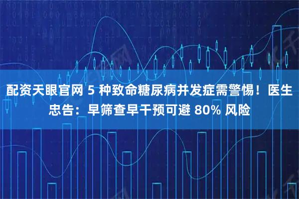 配资天眼官网 5 种致命糖尿病并发症需警惕！医生忠告：早筛查早干预可避 80% 风险