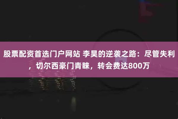 股票配资首选门户网站 李昊的逆袭之路：尽管失利，切尔西豪门青睐，转会费达800万