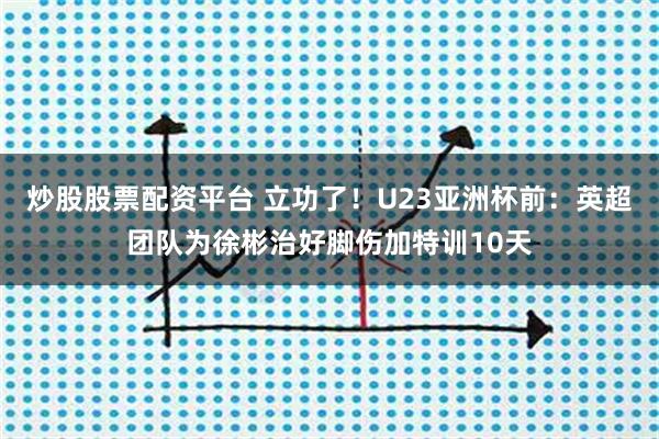 炒股股票配资平台 立功了！U23亚洲杯前：英超团队为徐彬治好脚伤加特训10天