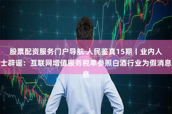 股票配资服务门户导航 人民鉴真15期丨业内人士辟谣：互联网增值服务税率参照白酒行业为假消息