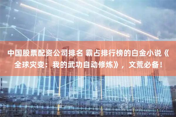 中国股票配资公司排名 霸占排行榜的白金小说《全球灾变：我的武功自动修炼》，文荒必备！