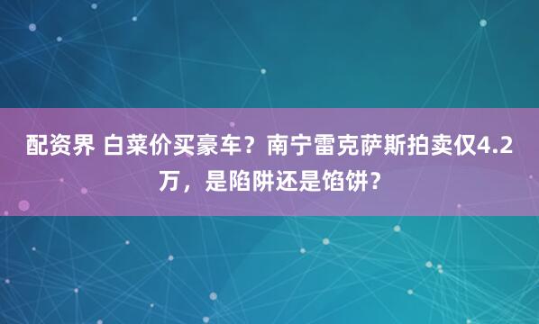 配资界 白菜价买豪车？南宁雷克萨斯拍卖仅4.2万，是陷阱还是馅饼？