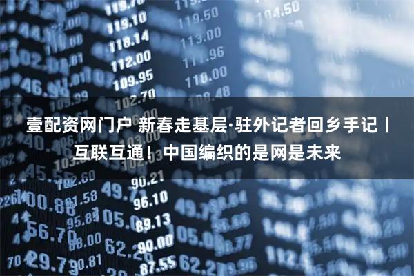 壹配资网门户 新春走基层·驻外记者回乡手记丨互联互通！中国编织的是网是未来