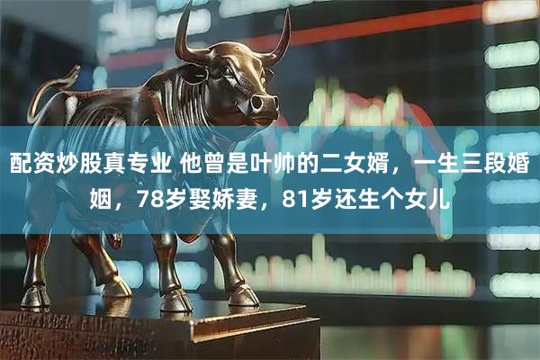 配资炒股真专业 他曾是叶帅的二女婿，一生三段婚姻，78岁娶娇妻，81岁还生个女儿